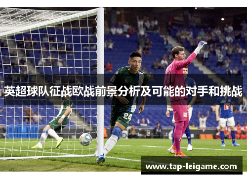 英超球队征战欧战前景分析及可能的对手和挑战 英超球队征战欧战前景分析及可能的对手和挑战