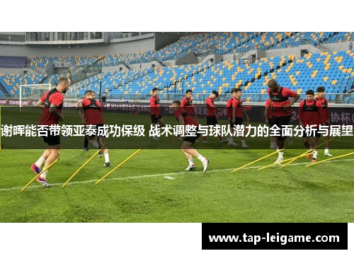 谢晖能否带领亚泰成功保级 战术调整与球队潜力的全面分析与展望