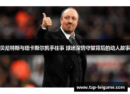 贝尼特斯与纽卡斯尔携手往事 球迷深情守望背后的动人故事