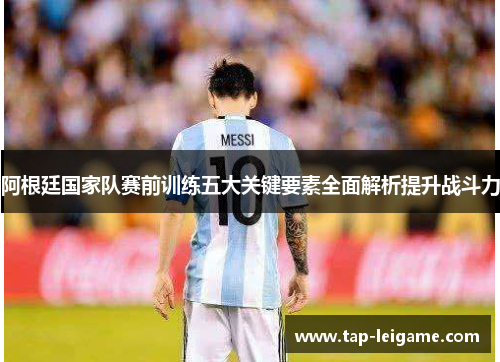 阿根廷国家队赛前训练五大关键要素全面解析提升战斗力