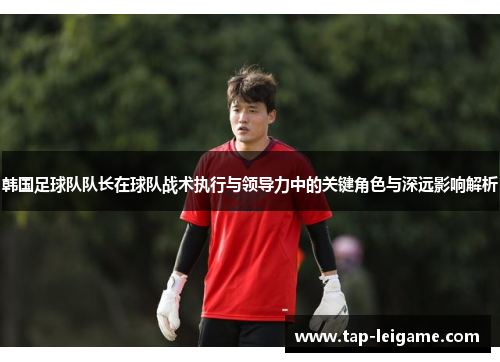 韩国足球队队长在球队战术执行与领导力中的关键角色与深远影响解析 韩国足球队队长在球队战术执行与领导力中的关键角色与深远影响解析