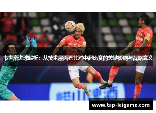 韦世豪进球解析:从技术层面看其对中超比赛的关键影响与战略意义 韦世豪进球解析:从技术层面看其对中超比赛的关键影响与战略意义