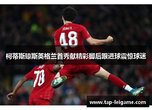 柯蒂斯琼斯英格兰首秀献精彩脚后跟进球震惊球迷