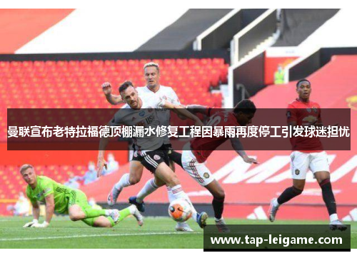 曼联宣布老特拉福德顶棚漏水修复工程因暴雨再度停工引发球迷担忧 曼联宣布老特拉福德顶棚漏水修复工程因暴雨再度停工引发球迷担忧