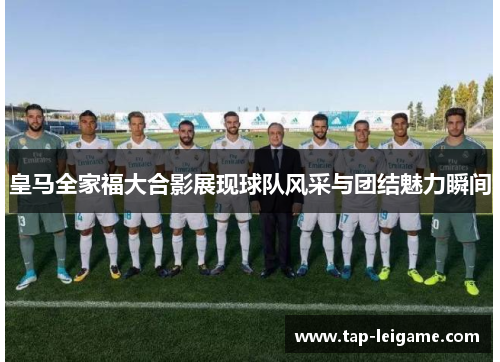 皇马全家福大合影展现球队风采与团结魅力瞬间