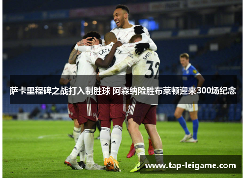 萨卡里程碑之战打入制胜球 阿森纳险胜布莱顿迎来300场纪念