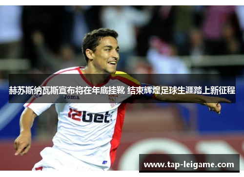 赫苏斯纳瓦斯宣布将在年底挂靴 结束辉煌足球生涯踏上新征程